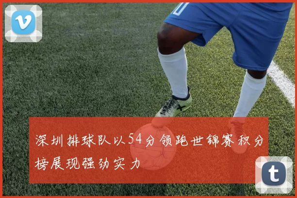 深圳排球队以54分领跑世锦赛积分榜展现强劲实力
