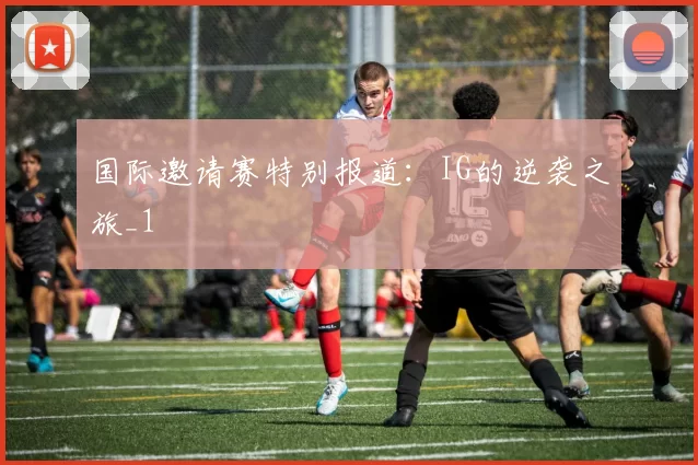 国际邀请赛特别报道：IG的逆袭之旅_1