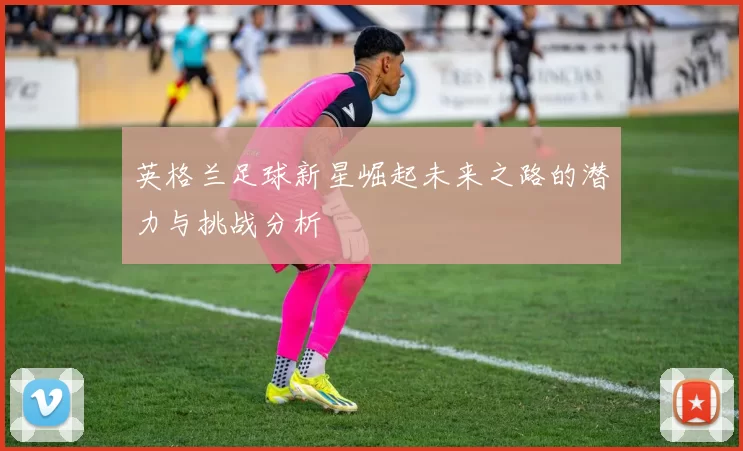 英格兰足球新星崛起未来之路的潜力与挑战分析