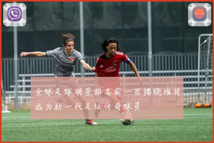 全球足球明星排名前一百揭晓谁将成为新一代足坛传奇球员