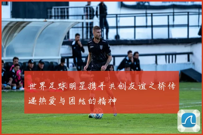 世界足球明星携手共创友谊之桥传递热爱与团结的精神